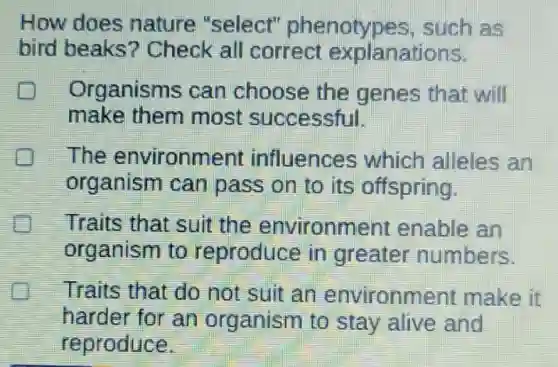 How does nature "select"phenotypes , such as
bird beaks?Check all correct explanations.
Organisms can choose the genes that will
make them most successful.
The environment influences which alleles an
organism can pass on to its offspring.
Traits that suit the environment enable an
organism to reproduce in greater numbers.
Traits that do not suit an environment make it
harder for an organism to stay alive and
reproduce.