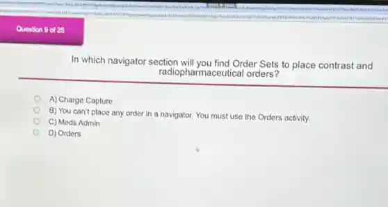 In which navigator section will you find Order Sets to place contrast and
radiopharmaceutical orders?
A) Charge Capture
B) You can't place any order in a navigator. You must use the Orders activity.
C) Meds Admin
D) Orders