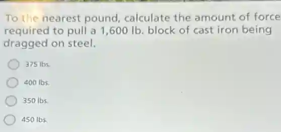 To the nearest pound, calculate the amount of force
required to pull a 1,600 Ib. block of cast iron being
dragged on steel.
375 lbs.
400 Ibs.
350 lbs.
450 Ibs.