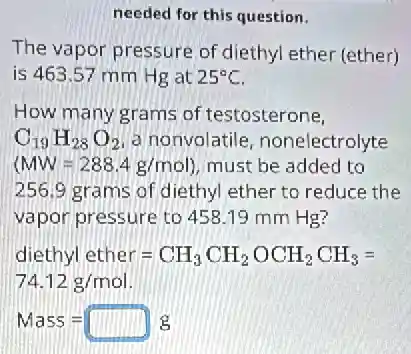 needed for this question.
The vapor pressure of diethyl ether (ether)
is 463.57 mm Hg at 25^circ C
How many grams of testosterone,
C_(19)H_(28)O_(2) a nonvolatile nonelectrolyte
(MW=288.4g/mol) must be added to
256.9 grams of diethyl ether to reduce the
vapor pressure to 458 .19 mm Hg?
lethyl ether=CH_(3)CH_(2)OCH_(2)CH_(3)=
74.12g/mol
Mass=square g