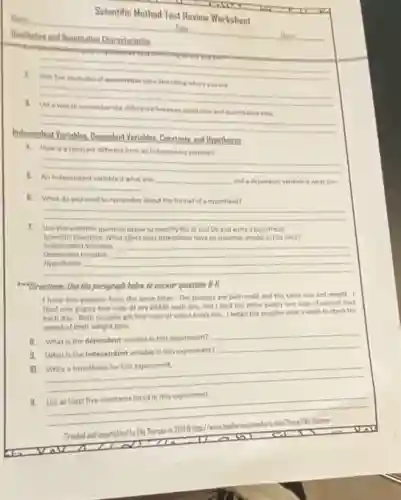 Neme
Reallitative and Disantitative Characteristics	Hour
Date
Scientific Method Test Review Worksheet
__
__
disappointed
Independent Variables. Depondent Variables Constants, and Hypotheses
between
__
4. How is a constant different from an independent variable?
__
5. An independent variable is what you __ and a dependent variable Is what you
__	and adependent variable is what you
B. What do you need to remember about the format of a hypothesis?
__
7. Use the scientific question below to identify the IV and DV and write a hypothesis.
Scientific Question: What elfect does attendance have on students' grades in this class?
Dependent Variable: __
Independent Varioble __
__
Directions: Use the paragraph below to answer questions 8-IL
I have two pupples from the same litter.The pupples are both male and the same she and weight. I
feed one puppy two cups of dry kibble each day, and I feed the other puppy two cups of canned food
each day. Both pupples get four cups of water every day. I weigh the pupples once a week to check the
speed of their weight galn.
8. What is the dependent variable in this experiment?
__
9. What is the Independent variable in this experiment?
__
10.
__
II.
List at least five constants listed in this experiment.
__
-Thorsen
Created and copyrighted by Eli Thorsen in