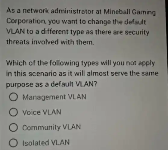 As a network administrator at Mineball Gaming
Corporation, you want to change the default
VLAN to a different type as there are security
threats involved with them.
Which of the following types will you not apply
in this scenario as it will almost serve the same
purpose as a default VLAN?
Management VLAN
Voice VLAN
Community VLAN
Isolated VLAN