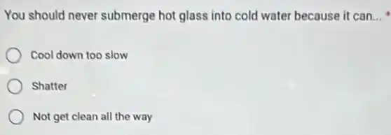 You should never submerge hot glass into cold water because it can __
Cool down too slow
Shatter
Not get clean all the way
