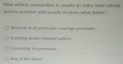 New vehicle preparation is usually an entry-level vehicle
service position and usually involves what duties?
Removal of all protective coverings and plastic
Installing dealer-installed options
Correcting tire pressures
Any of the above