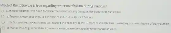 Nhich of the following is true regarding water metabolism during exercise?
a. In cold weather the need for water falls dramatically because the body does not sweat.
b. The maximum loss of fluid per hour of exercise is about 0.5 liters.
c. In hot weather sweat losses can exceed the capacity of the Gl tract to absorb water, resulting in some degree of dehydration.
d. Water loss of greater than 1 percent can decrease the capacity to do muscular work.