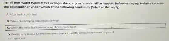 For all non-water types of fire extinguishers, any moisture shall be removed before recharging. Moisture can enter
the extinguisher under which of the following conditions: (Select all that apply)
A. After hydrostatic test
B. When re-charging is being performed
C. When the valve has been removed from the cylinder
D. When compressed air and a moisture trap are used for pressurizing non-water types of
extinguishers