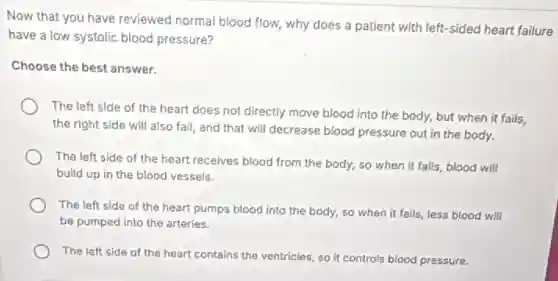 Now that you have reviewed normal blood flow,why does a patient with left-sided heart failure
have a low systolic blood pressure?
Choose the best answer.
The left side of the heart does not directly move blood into the body, but when it fails.
the right side will also fail, and that will decrease blood pressure out in the body.
The left side of the heart receives blood from the body, so when it fails, blood will
build up in the blood vessels.
The left side of the heart pumps blood into the body, so when it fails, less blood will
be pumped into the arteries.
The left side of the heart contains the ventricles, so it controls blood pressure.