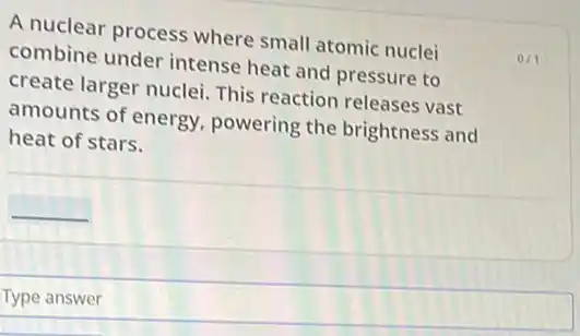 A nuclear process where small atomic nuclei
combine under intense heat and pressure to
create larger nuclei This reaction releases vast
amounts of energy powering the brightness and
heat of stars.
Type answer
0/1