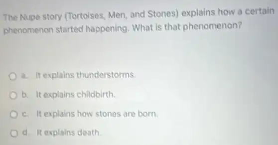 The Nupe story (Tortoises, Men, and Stones) explains how a certain
phenomenon started happening. What is that phenomenon?
a. It explains thunderstorms.
b. It explains childbirth.
c. It explains how stones are born.
d. It explains death.
