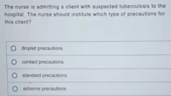 The nurse is admitting a client with suspected tuberculosis to the
hospital. The nurse should institute which type of precautions for
this client?
droplet precautions
contact precautions
standard precautions
airborne precautions