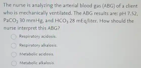 The nurse is analyzing the arterial blood gas (ABG) of a client
who is mechanically ventilated.The ABG results are: pH7.52,
PaCO_(2) 30 mmHg,and HCO_(3)28mEq/liter How should the
nurse interpret this ABG?
Respiratory acidosis.
Respiratory alkalosis.
Metabolic acidosis.
Metabolic alkalosis.