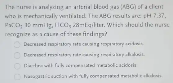 The nurse is analyzing an arterial blood gas (ABG) of a client
who is mechanically ventilated.The ABG results are: pH7.37,
PaCO_(2)30mmHg,HCO_(3)28mEq/liter .Which should the nurse
recognize as a cause of these findings?
Decreased respiratory rate causing respiratory acidosis.
Decreased respiratory rate causing respiratory alkalosis.
Diarrhea with fully compensated metabolic acidosis.
Nasogastric suction with fully compensated metabolic alkalosis.