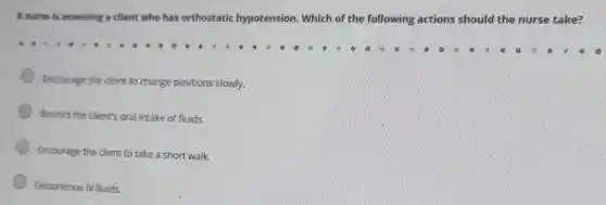 A nurse is assessing a client who has orthostatic hypotension.Which of the following actions should the nurse take?
Encourage the client to change positions slowly.
Restrict the client's oral intake of fluids.
Encourage the client to take a short walk.
Discontinue IV fluids.