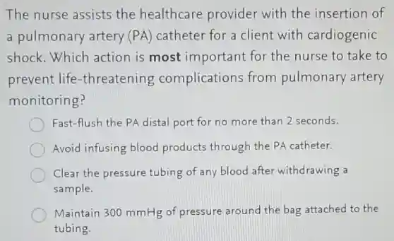 The nurse assists the healthcare provider with the insertion of
a pulmonary artery (PA)catheter for a client with cardiogenic
shock.Which action is most important for the nurse to take to
prevent life -threatening complications from pulmonary artery
monitoring?
Fast-flush the PA distal port for no more than 2 seconds.
Avoid infusing blood products through the PA catheter.
Clear the pressure tubing of any blood after withdrawing a
sample.
Maintain 300 mmHg of pressure around the bag attached to the
tubing.