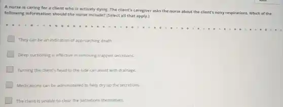 A nurse is caring for a client who is actively dying. The client's caregiver asks the
nurse about the client's noisy respirations. Which of the following information should the nurse include?(Select all that apply.)
They can be an indication of approaching death.
Deep suctioning is effective in removing trapped secretions.
Turning the client's head to the side can assist with drainage.
Medications can be administered to help dry up the secretions.
The client is unable to clear the secretions themselves.