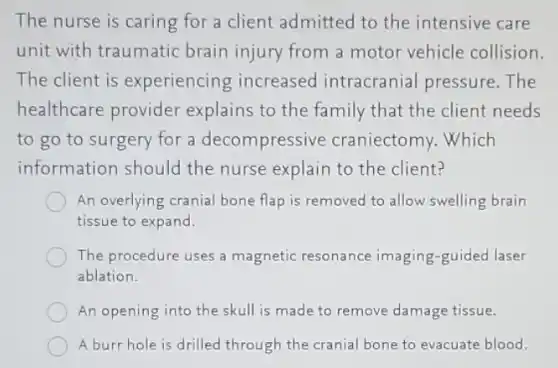 The nurse is caring for a client admitted to the intensive care
unit with traumatic brain injury from a motor vehicle collision.
The client is experiencing increased intracranial pressure.The
healthcare provider explains to the family that the client needs
to go to surgery for a decompressive craniectomy. Which
information should the nurse explain to the client?
An overlying cranial bone flap is removed to allow swelling brain
tissue to expand.
The procedure uses a magnetic resonance imaging-guided laser
ablation.
An opening into the skull is made to remove damage tissue.
A burr hole is drilled through the cranial bone to evacuate blood.