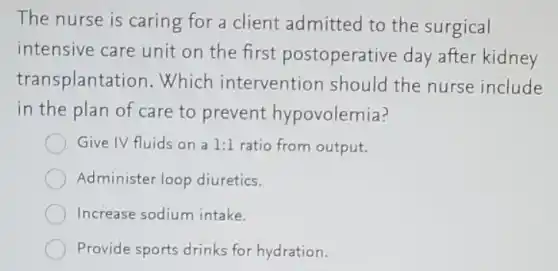 The nurse is caring for a client admitted to the surgical
intensive care unit on the first postoperative day after kidney
transplantation . Which intervention should the nurse include
in the plan of care to prevent hypovolemia?
Give IV fluids on a 1:1 ratio from output.
Administer loop diuretics.
Increase sodium intake.
Provide sports drinks for hydration.