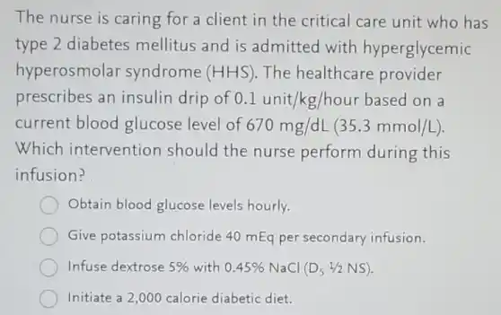 The nurse is caring for a client in the critical care unit who has
type 2 diabetes mellitus and is admitted with hyperglycemic
hyperosmolar syndrome (HHS) The healthcare provider
prescribes an insulin drip of 0.1unit/kg/hour based on a
current blood glucose level of 670mg/dL(35.3mmol/L)
Which intervention should the nurse perform during this
infusion?
Obtain blood glucose levels hourly.
Give potassium chloride 40 mEq per secondary infusion.
Infuse dextrose 5% with 0.45% NaCl (D_(5)1/2NS)
Initiate a 2,000 calorie diabetic diet.