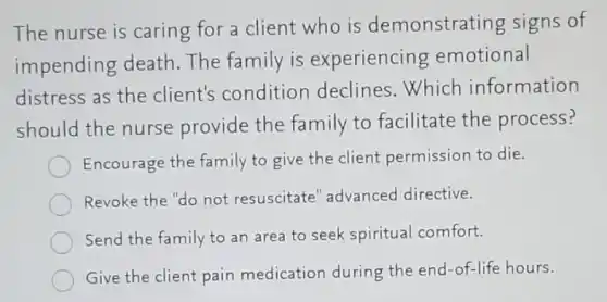 The nurse is caring for a client who is demonstrating signs of
impending death The family is experiencing emotional
distress as the client's condition declines.Which information
should the nurse provide the family to facilitate the process?
Encourage the family to give the client permission to die.
Revoke the "do not resuscitate" advanced directive.
Send the family to an area to seek spiritual comfort.
Give the client pain medication during the end-of-life hours.