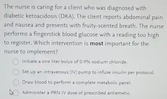 The nurse is caring for a client who was diagnosed with
diabetic ketoacidosis (DKA)The client reports abdominal pain
and nausea and presents with fruity-scented breath. The nurse
performs a fingerstick blood glucose with a reading too high
to register. Which intervention is most important for the
nurse to implement?
Initiate a one liter bolus of 0.9% sodium chloride.
Set up an intravenous (IV) pump to infuse insulin per protocol.
Draw blood to perform a complete metabolic panel.
Administer a PRN IV dose of. prescribed antiemetic.