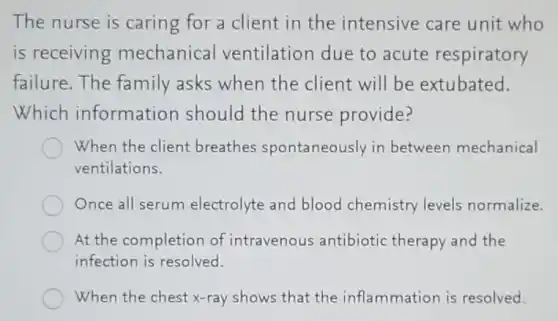 The nurse is caring for a client in the intensive care unit who
is receiving mechanical ventilation due to acute respiratory
failure. The family asks when the client will be extubated.
Which information should the nurse provide?
When the client breathes spontaneously in between mechanical
ventilations.
Once all serum electrolyte and blood chemistry levels normalize.
At the completion of intravenous antibiotic therapy and the
infection is resolved.
When the chest x -ray shows that the inflammation is resolved.