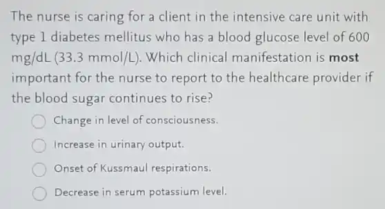 The nurse is caring for a client in the intensive care unit with
type 1 diabetes mellitus who has a blood glucose level of 600
mg/dL(33.3mmol/L) .Which clinical manifestation is most
important for the nurse to report to the healthcare provider if
the blood sugar continues to rise?
Change in level of consciousness.
Increase in urinary output.
Onset of Kussmaul respirations.
Decrease in serum potassium level.