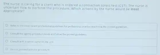 The nurse is caring for a client who is ordered a contraction stress test (CST). The nurse is
uncertain how to perform the procedure. Which actions by the nurse would be most
appropriate?
Refer to the most recent professional guidelines for professional practice and follow the printed guidelines.
Consult the agency procedure book and follow the printed guidelines.
Consult with a senior nurse on the unit.
Do not proceed with the procedure.
