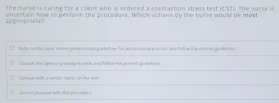 The nurse is caring for a client who is ordered a contraction stress test (CST). The nurse is
uncertain how to perform the procedure.Which actions by the nurse would be most
appropriate?
Refer to the most recent professional guidelines for professional practice and follow the printed guidelines.
Consult the agency procedure book and follow the printed guidelines.
Consult with a senior nurse on the unit.
Do not proceed with the procedure.