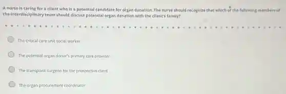 A nurse is caring for a client who is a potential candidate for organ donation. The nurse should recognize that which of the following members of
the interdisciplinary team should discuss potential organ donation with the client's family?
The critical care unit social worker
The potential organ donor's primary care provider
The transplant surgeon for the prospective client
The organ procurement coordinator