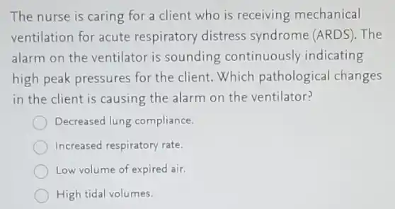 The nurse is caring for a client who is receiving mechanical
ventilation for acute respiratory distress syndrome (ARDS). The
alarm on the ventilator is sounding continuously indicating
high peak pressures for the client. Which pathological changes
in the client is causing the alarm on the ventilator?
Decreased lung compliance.
Increased respiratory rate.
Low volume of expired air.
High tidal volumes.