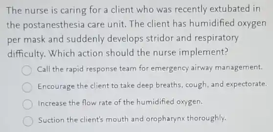 The nurse is caring for a client who was recently extubated in
the postanesthesia I care unit. The client has humidified oxygen
per mask and suddenly develops stridor and respiratory
difficulty. Which action should the nurse implement?
Call the rapid response team for emergency airway management.
Encourage the client to take deep breaths, cough , and expectorate.
Increase the flow rate of the humidified oxygen.
Suction the client's mouth and oropharynx thoroughly.