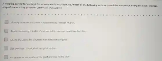 A nurse is caring for a client for who recently lost their job. Which of the following actions should the nurse take during the data collection
step of the nursing process? (Select all that apply.)
Identify whether the client is experiencing feelings of grief.
Avoid discussing the client's recent job to prevent upsetting the client.
Check the client for physical manifestations of grief.
Ask the client about their support system.
Provide education about the grief process to the client.