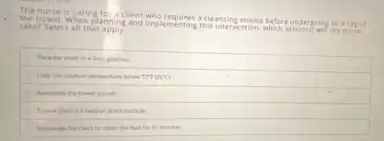 The nurse is caring for a client who requires a cleansing enema before undergoing an x-ray of
the bowel. When planning and implementing this intervention.which action(s) will the
take? Select all that apply
Place the client in a Sims position.
Keep the solution temperature below 77^circ F(25^circ C)
Auscultate the bowel sounds.
Ensure there is a bedpan at the bedside.
Encourage the client to retain the fluid for 45 minutes.