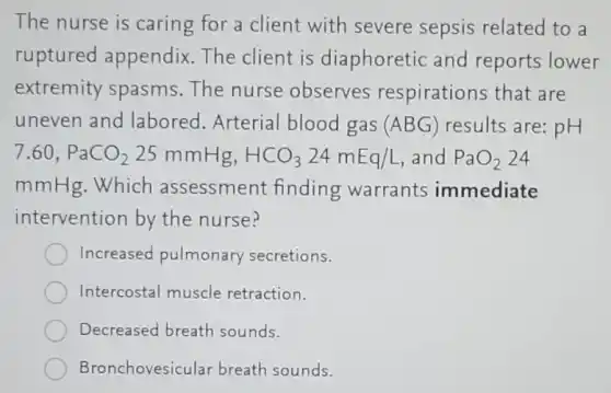 The nurse is caring for a client with severe sepsis related to a
ruptured appendix.The client is diaphoretic and reports lower
extremity spasms The nurse observes respirations that are
uneven and labored. Arterial blood gas (ABG) results are: pH
7.60,PaCO_(2)25mmHg,HCO_(3)24mEq/L and PaO_(2) 24
mmHg.Which assessment finding warrants immediate
intervention by the nurse?
Increased pulmonary secretions.
Intercostal muscle retraction.
Decreased breath sounds.
Bronchovesicular breath sounds.