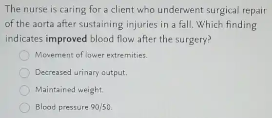 The nurse is caring for a client who underwent surgical repair
of the aorta after sustaining injuries in a fall Which finding
indicates improved blood flow after the surgery?
Movement of lower extremities.
Decreased urinary output.
Maintained weight.
Blood pressure 90/50