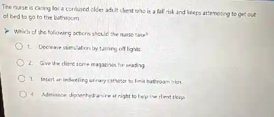 The nurse is caring for a confused older adult client who is a fall risk and keeps attempting to get out
of bed to go to the bathroom.
Which of the fallowing actions should the nurse take?
1. Decrease stimulation by turning off lights.
2. Give the client some magazines for reading
3. Insert an indwelling urinary catheter to limit bathroom trips
4. Administer diphenhydramine at night to help the client sleep.