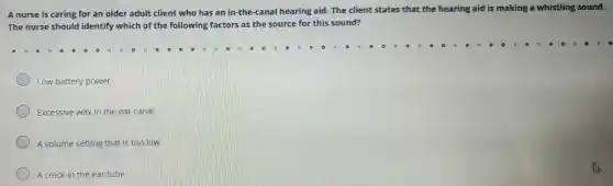 A nurse is caring for an older adult clien who has an in-the -canal hearing aid.The client states that the hea ring aid is mal king a whistling sound.
The nurse should identify which of the following fa tors as the source for this sound?
Low batter power
Excessive wax in the ea canal
A volume setting that is too low
A crack in the ear tube