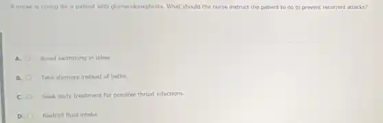 A nurse is caring for a patient with glomerulonephritis. What should the nurse instruct the patient to do to prevent recurrent attacks?
A. Avoid swimming in lakes.
B. Take showers instead of baths.
C. Seek early treatment for possible throat infections.
D. Restrict fluid intake.