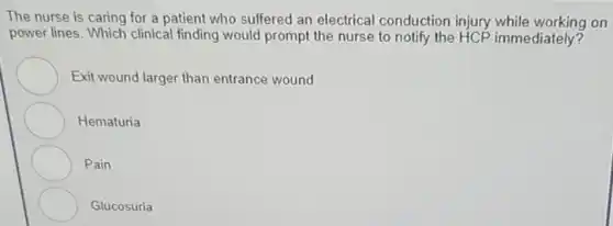 The nurse is caring for a patient who suffered an electrical conduction injury while working on
power lines. Which clinical finding would prompt the nurse to notify the HCP immediately?
Exit wound larger than entrance wound
Hematuria
Pain
Glucosuria