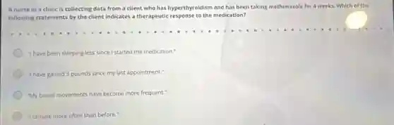 A nurse in a clinic is collecting data from a client who has hyperthyroidism and has been taking methimazole for 4 weeks. Which of the
following statements by the client indicates a therapeutic response to the medication?
"I have been sleeping less since I started the medication."
"I have gained 3 pounds nds since my last appointment."
"My bowel movements have become more frequent."
"lurinate more often than before."