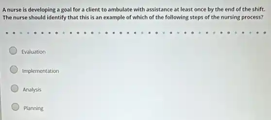 A nurse is developing a goal for a client to ambulate with assistance at least once by the end of the shift.
The nurse should identify that this is an example of which of the following steps of the nursing process?
Evaluation
Implementation
Analysis
Planning