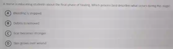 A nurse is educating students about the final phase of healing. Which process best describes what occurs during this stage?
A Bleeding is stopped
B Debris is removed
C Scar becomes stronger
D Skin grows over wound