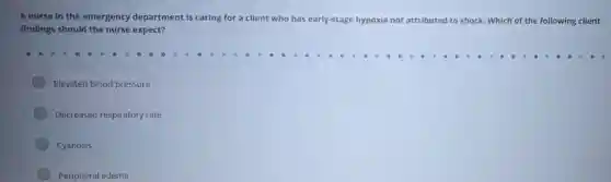 A nurse in the emergency department is caring for a client who has early-stage hypoxia not attributed to shock Which ch of the following client
findings should the nurse expect?
Elevated blood pressure
Decreased respiratory rate
Cyanosis
Peripheral edema