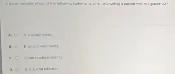 A nurse includes which of the following statements when counseling a patient who has gonorrhea?
A. It is easily cured.
B. It occurs very rarely.
C. It can produce sterility.
D. It is a viral infection.