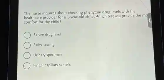 The nurse inquires about checking phenytoin drug levels with the
healthcare provider for a 1-year-old child. Which test will provide the mo
comfort for the child?
Serum drug level
Saliva testing
Urinary specimen
Finger capillary sample