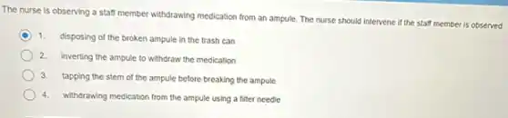 The nurse is observing a staff member withdrawing medication from an ampule The nurse should intervene if the staff member is observed
1.
disposing of the broken ampule in the trash can
2.
Inverting the ampule to withdraw the medication
3.
tapping the stem of the ampule before breaking the ampule
4.withdrawing medication from the ampule using a filter needle