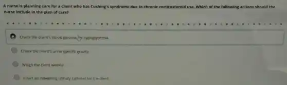 A nurse is planning care for a client who has Cushing's syndrome due to chronic corticosteroid use. Which of the following actions should the
nurse include in the plan of care?
D Check the square 
Check the client's urine specific gravity.
Weigh the client weekly.
Insert an indwelling urinary catheter for the client.