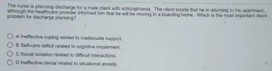 The nurse is planning discharge for a male client with schizophrenia. The client insists that he is returning to his apartment,
although the healthcare provider informed him that he will be moving to a boarding home Which is the most important client
problem for discharge planning?
A Ineffective coping related to inadequate support.
B Self-care deficit related to cognitive impairment.
C Social isolation related to difficult interactions.
D Ineffective denial related to situational anxiety.