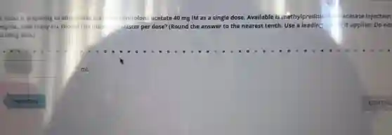 A nurse is preparing to administer meti prednisolon acetate 40 mg IM as a single dose.Available is methylprednisolo acetatel Injection
mg/mL How many mL should the nurs-dminister per dose? (Round the answer to the nearest tenth.Use a leading ze fit applies. Do no
trailing zero.)
square mL