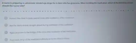 A nurse is preparing to administer timolol eye drops for a client who has glaucoma . When instilling the medication, which of the following actions
should the nurse take?
Instruct the client to blink several times after instillation of the medication.
Ask the client to look straight ahead during instillation of the medication.
Apply pressure to the bridge of the nose after instillation of the medication.
Place each drop of the medication directly on to the client's cornea.